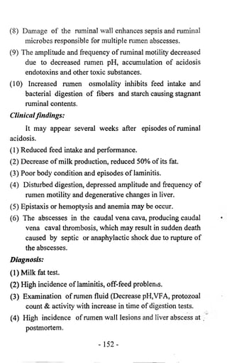 (8) Damage of the ruminal wall enhances sepsis and ruminal 
microbes responsible for multiple rumen abscesses. 
(9) The amplitude and frequency of ruminal motility decreased 
due to decreased rumen pH, accumulation of acidosis 
endotoxins and other toxic substances. 
(10) Increased rumen osmolality inhibits feed intake and 
bacterial digestion of fibers and starch causing stagnant 
ruminal contents. 
Clinical findings: 
It may appear several weeks after episodes of ruminal 
acidosis. 
(1) Reduced feed intake and performance. 
(2) Decrease of milk production, reduced 50% of its fat. 
(3) Poor body condition and episodes of laminitis. 
(4) Disturbed digestion, depressed amplitude and frequency of 
rumen motility and degenerative changes in liver. 
(5) Epistaxis or hemoptysis and anemia may be occur. 
(6) The abscesses in the caudal vena cava, producing caudal 
vena caval thrombosis, which may result in sudden death 
caused by septic or anaphylactic shock due to rupture of 
the abscesses. 
Diagnosis: 
(1) Milk fattest. 
(2) High incidence of laminitis, off-feed problems. 
(3) Examination of rumen fluid (Decrease pH,VFA, protozoal 
count & activity with increase in time of digestion tests. 
(4) High incidence of rumen wall lesions and liver abscess at / 
postmortem. 
- 152- 
 