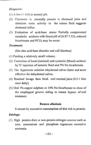 Diagnosis: 
(1) A low (< 6.0) to normal pH. 
(2) Chymosin is normally present in abomasal juice and 
detection renin activity in the rumen fluid suggests 
abomasal reflux. 
(3) Evaluation of acid-base status: Partially compensated 
metabolic acidosis with blood pH of (6.87-7.32); reduced 
bicarbonate and PCO2 may be occur. 
Treatment: 
(See also acid base disorder and calf diarrhea) 
(1) Feeding a relatively small volume. 
(2) Correction of local (ruminal) and systemic (blood) acidosis 
by IV injection of isotonic fluid and 5% Na bicarbonate. 
(3) The hypertonic solution rehydrated calves faster and more 
effective for dehydrated calves. 
(4) Ruminal lavage then fresh oral ruminal juice (0.5-1 liter 
once daily). 
(5) Oral 1% copper sulphate or 10% Na bicarbonate to close of 
the esophageal groove aiding in rumen bypass of oral 
treatment. 
Rumen alkalosis 
It occurs by excessive consumption of diet rich in protein. 
Etiology: 
(1) High protein diets or non-protein nitrogen sources such as 
urea, ammonium and phosphate regenerate excessive 
ammonia. 
- 155- 
 