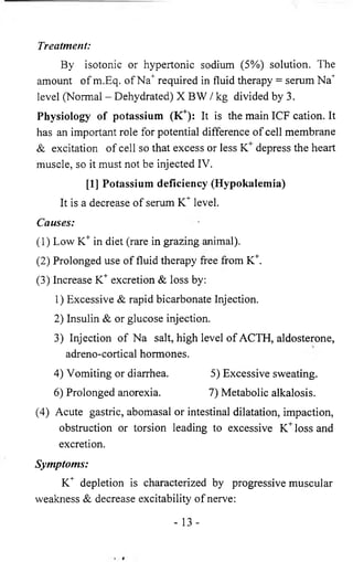 Treatment: 
By isotonic or hypertonic sodium (5%) solution. The 
amount of m.Eq. of Na+ required in fluid therapy = serum Na+ 
level (Normal - Dehydrated) X BW / kg divided by 3. 
Physiology of potassium (K+): It is the main ICF cation. It 
has an important role for potential difference of cell membrane 
& excitation of cell so that excess or less K+ depress the heart 
muscle, so it must not be injected IV. 
[1] Potassium deficiency (Hypokalemia) 
It is a decrease of serum K+ level. 
Causes: 
(1) Low K+ in diet (rare in grazing animal). 
(2) Prolonged use of fluid therapy free from K+. 
(3) Increase K+ excretion & loss by: 
1) Excessive & rapid bicarbonate Injection. 
2) Insulin & or glucose injection. 
3) Injection of Na salt, high level of ACTH, aldosterone, 
adreno-cortical hormones. 
4) Vomiting or diarrhea. 5) Excessive sweating. 
6 ) Prolonged anorexia. 7) Metabolic alkalosis. 
(4) Acute gastric, abomasal or intestinal dilatation, impaction, 
obstruction or torsion leading to excessive K+ loss and 
excretion. 
Symptoms: 
K+ depletion is characterized by progressive muscular 
weakness & decrease excitability of nerve: 
- 13- 
 