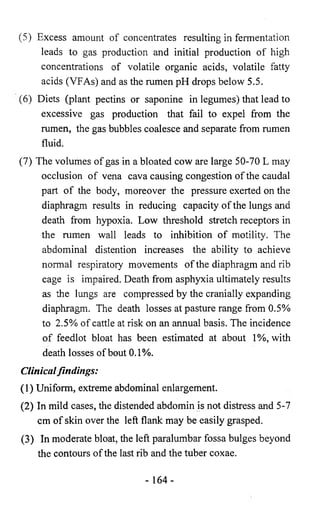 (5) Excess amount of concentrates resulting in fermentation 
leads to gas production and initial production of high 
concentrations of volatile organic acids, volatile fatty 
acids (VFAs) and as the rumen pH drops below 5.5. 
(6) Diets (plant pectins or saponine in legumes) that lead to 
excessive gas production that fail to expel from the 
rumen, the gas bubbles coalesce and separate from rumen 
fluid. 
(7) The volumes of gas in a bloated cow are large 50-70 L may 
occlusion of vena cava causing congestion of the caudal 
part of the body, moreover the pressure exerted on the 
diaphragm results in reducing capacity of the lungs and 
death from hypoxia. Low threshold stretch receptors in 
the rumen wall leads to inhibition of motility. The 
abdominal distention increases the ability to achieve 
normal respiratory movements of the diaphragm and rib 
cage is impaired. Death from asphyxia ultimately results 
as the lungs are compressed by the cranially expanding 
diaphragm. The death losses at pasture range from 0.5% 
to 2.5% of cattle at risk on an annual basis. The incidence 
of feedlot bloat has been estimated at about 1%, with 
death losses of bout 0.1%. 
Clinical findings: 
(1) Uniform, extreme abdominal enlargement. 
(2) In mild cases, the distended abdomin is not distress and 5-7 
cm of skin over the left flank may be easily grasped. 
(3) In moderate bloat, the left paralumbar fossa bulges beyond 
the contours of the last rib and the tuber coxae. 
- 164- 
 