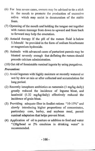 (6) For less severe cases, owners may be advised to tie a stick 
in the mouth to promote the production of excessive 
saliva which may assist in denaturation of the stable 
foam. 
(7) Openning of the mouth and holding the tongue out together 
with rumen massage from down to upward and from back 
to forward may help the eructation. 
(8) Antacid therapy If the pH of the rumen fluid is below 
5.5should be provided in the form of sodium bicarbonate 
or magnesium hydroxide. 
(9) Animals with advanced cases of parturient paresis may be 
bloated severely enough that deflating the rumen should 
precede calcium administration. 
(10) Get rid of fermintable ruminal ingesta by using purgatives. 
Prevention: 
(1) Avoid legumes with highly moisture or recently watered or 
wet by dew or rain or after collected and accumulation for 
long period. 
(2) Recently ionophore antibiotics as rumensin (1 mg/kg daily) 
greatly reduced the incidence of legume bloat, and 
iasalocid (1.32 mg/kg/daily) effectively reduced the 
incidence of grain bloat. 
(3) Providing adequate fiber in feedlot rations “ 10-15%” and 
slowly introducing higher proportions of concentrates, 
particulary com, barley, and soybean meal, permit 
ruminal adaptation that helps prevent bloat. 
(4) Application of oil to pasture or addition to feed and water 
“ 120g/head or 2% emulsion in drinking water” is 
recommended. 
 