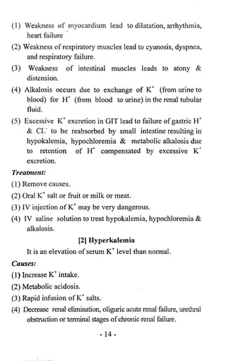 (1) Weakness of myocardium lead to dilatation, arrhythmia, 
heart failure 
(2) Weakness of respiratory muscles lead to cyanosis, dyspnea, 
and respiratory failure. 
(3) Weakness of intestinal muscles leads to atony & 
distension. 
(4) Alkalosis occurs due to exchange of K+ (from urine to 
blood) for EC (from blood to urine) in the renal tubular 
fluid. 
(5) Excessive K+ excretion in GIT lead to failure of gastric H+ 
& CL' to be reabsorbed by small intestine resulting in 
hypokalemia, hypochloremia & metabolic alkalosis due 
to retention of H* compensated by excessive K+ 
excretion. 
Treatment: 
(1) Remove causes. 
(2) Oral K+ salt or fruit or milk or meat. 
(3) IV injection of K+ may be very dangerous. 
(4) IV saline solution to treat hypokalemia, hypochloremia & 
alkalosis. 
[2] Hyperkalemia 
It is an elevation of serum K+ level than normal. 
Causes: 
(1) Increase K+ intake. 
(2) Metabolic acidosis. 
(3) Rapid infusion of K+ salts. 
(4) Decrease renal elimination, oliguric acute renal failure, urethral 
obstruction or terminal stages of chronic renal failure. 
- 14 - 
 
 