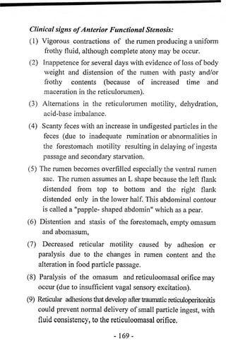 Clinical signs o f Anterior Functional Stenosis: 
(1) Vigorous contractions of the rumen producing a uniform 
frothy fluid, although complete atony may be occur. 
(2) Inappetence for several days with evidence of loss of body 
weight and distension of the rumen with pasty and/or 
frothy contents (because of increased time and 
maceration in the reticulorumen). 
(3) Alternations in the reticulorumen motility, dehydration, 
acid-base imbalance. 
(4) Scanty feces with an increase in undigested particles in the 
feces (due to inadequate rumination or abnormalities in 
the forestomach motility resulting in delaying of ingesta 
passage and secondary starvation. 
(5) The rumen becomes overfilled especially the ventral rumen 
sac. The rumen assumes an L shape because the left flank 
distended from top to bottom and the right flank 
distended only in the lower half. This abdominal contour 
is called a "papple- shaped abdomin" which as a pear. 
(6) Distention and stasis of the forestomach, empty omasum 
and abomasum, 
(7) Decreased reticular motility caused by adhesion or 
paralysis due to the changes in rumen content and the 
alteration in food particle passage. 
(8) Paralysis of the omasum and reticuloomasal orifice may 
occur (due to insufficient vagal sensory excitation). 
(9) Reticular adhesions that develop after traumatic reticuloperitonitis 
could prevent normal delivery of small particle ingest, with 
fluid consistency, to the reticuloomasal orifice. 
- 169- 
 