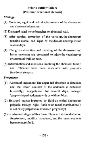 Pyloric outflow failure 
(Posterior functional stenosis) 
Etiology: 
(1) Volvulus, right and left displacements of the abomasum 
and abomasal ulceration. 
(2) Damaged vagal nerve branches or abomasal wall. 
(3) After surgical correctiofL of the volvulus, the abomasum 
remains atonic, and signs of the disease develop within 
several days. 
(4) The gross distention and twisting of the abomasum and 
lesser omentum are presumed to injure the vagal nerves 
or abomasal wall, or both. 
(5) Inflammation and adhesions involving the abomasal fundus 
and reticulum have been associated with posterior 
functional stenosis. 
Symptoms: 
(1) Abomasal impaction (The upper left abdomen is distended 
and the lower one-half of the abdomen is distended 
bilaterally), inappetence for several days, enlarged 
'papple'-shaped abdomen with or without bloat. 
(2) Enlarged ingesta-impacted or fluid-distended abomasum 
palpable through right flank or on rectal examination (It 
is not easily palpated in advanced pregnancy). 
(3) In advanced stages of this form, There are severe distention 
forestomach, motility is reduced, and the rumen contents 
become more fluid. 
- 170- 
 