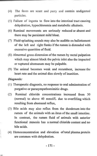 (4) The feces are scant and pasty and contain undigested 
particles. 
(5) Failure of ingesta to flow into the intestinal tract causing 
dehydration, hypochloremia and metabolic alkalosis. 
(6) Ruminal movements are seriously reduced or absent and 
there may be persistent mild bloat. 
(7) Fluid-splashing sounds may also be audible on ballottement 
of the left and right flanks if the rumen is distended with 
excessive quantities of fluid. 
(8) Abnormal gross distension of the rumen by rectal palpation 
which may almost block the pelvic inlet also the impacted 
or ruptured abomasum may be palpable. 
(9) The animal becomes weak and recumbent, increase the 
heart rate and the animal dies slowly of inanition. 
Diagnosis: 
(1) Therapeutic diagnosis, no response to oral adminstration of 
purgative or parasympathomimitic drugs. 
(2) Ruminal chloride concentrations increased from 30 
(normal) to above 40 mmol/L due to overfilling which 
resulting from abomasal reflux, 
(3) Bile acids may also reflux from the duodenum into the 
rumen of the animals with an ileus of the small intestine. 
In contrast, the rumen fluid of animals with anterior 
functional stenosis has a normal chloride content and no 
bile acids. 
(4) Hemoconcentration and elevation of total plasma protein 
are common with dehydration. 
- 171 - 
 