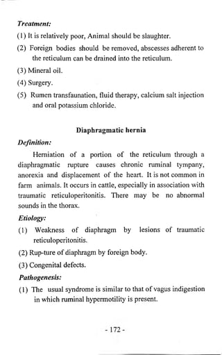 Treatment: 
(1) It is relatively poor, Animal should be slaughter. 
(2) Foreign bodies should be removed, abscesses adherent to 
the reticulum can be drained into the reticulum. 
(3) Mineral oil. 
(4) Surgery. 
(5) Rumen transfaunation, fluid therapy, calcium salt injection 
and oral potassium chloride. 
Diaphragmatic hernia 
Definition: 
Herniation of a portion of the reticulum through a 
diaphragmatic rupture causes chronic ruminal tympany, 
anorexia and displacement of the heart. It is not common in 
farm animals. It occurs in cattle, especially in association with 
traumatic reticuloperitonitis. There may be no abnormal 
sounds in the thorax. 
Etiology: 
(1) Weakness of diaphragm by lesions of traumatic 
reticuloperitonitis. 
(2) Rup-ture of diaphragm by foreign body. 
(3) Congenital defects. 
Pathogenesis: 
(1) The usual syndrome is similar to that of vagus indigestion 
in which ruminal hypermotility is present. 
 