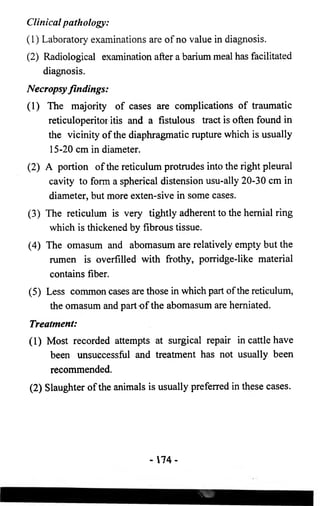 Clinical pathology: 
(1) Laboratory examinations are of no value in diagnosis. 
(2) Radiological examination after a barium meal has facilitated 
diagnosis. 
Necropsy findings: 
(1) The majority of cases are complications of traumatic 
reticuloperitor itis and a fistulous tract is often found in 
the vicinity of the diaphragmatic rupture which is usually 
15-20 cm in diameter. 
(2) A portion of the reticulum protrudes into the right pleural 
cavity to form a spherical distension usu-ally 20-30 cm in 
diameter, but more exten-sive in some cases. 
(3) The reticulum is very tightly adherent to the hernial ring 
which is thickened by fibrous tissue. 
(4) The omasum and abomasum are relatively empty but the 
rumen is overfilled with frothy, porridge-like material 
contains fiber. 
(5) Less common cases are those in which part of the reticulum, 
the omasum and part of the abomasum are herniated. 
Treatment: 
(1) Most recorded attempts at surgical repair in cattle have 
been unsuccessful and treatment has not usually been 
recommended. 
(2) Slaughter of the animals is usually preferred in these cases. 
- 1 7 4 - 
 