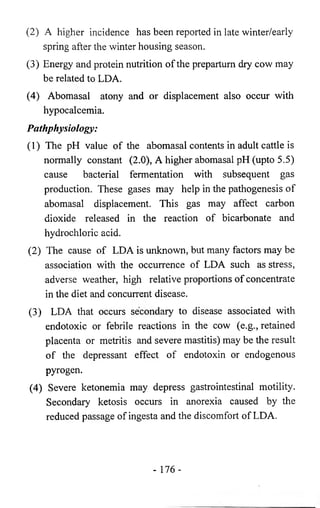 (2) A higher incidence has been reported in late winter/early 
spring after the winter housing season. 
(3) Energy and protein nutrition of the prepartum dry cow may 
be related to LDA. 
(4) Abomasal atony and or displacement also occur with 
hypocalcemia. 
Pathphysiology: 
(1) The pH value of the abomasal contents in adult cattle is 
normally constant (2.0), A higher abomasal pH (upto 5.5) 
cause bacterial fermentation with subsequent gas 
production. These gases may help in the pathogenesis of 
abomasal displacement. This gas may affect carbon 
dioxide released in the reaction of bicarbonate and 
hydrochloric acid. 
(2) The cause of LDA is unknown, but many factors may be 
association with the occurrence of LDA such as stress, 
adverse weather, high relative proportions of concentrate 
in the diet and concurrent disease. 
(3) LDA that occurs secondary to disease associated with 
endotoxic or febrile reactions in the cow (e.g., retained 
placenta or metritis and severe mastitis) may be the result 
of the depressant effect of endotoxin or endogenous 
pyrogen. 
(4) Severe ketonemia may depress gastrointestinal motility. 
Secondary ketosis occurs in anorexia caused by the 
reduced passage of ingesta and the discomfort of LDA. 
- 176- 
 