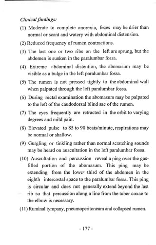 Clinical findings: 
(1) Moderate to complete anorexia, feces may be drier than 
normal or scant and watery with abdominal distension. 
(2) Reduced frequency of rumen contractions. 
(3) The last one or two ribs on the left are sprung, but the 
abdomen is sunken in the paralumhar fossa. 
(4) Extreme abdominal distention, the abomasum may be 
visible as a bulge in the left paralumbar fossa. 
(5*) The rumen is not pressed tightly to the abdominal wall 
when palpated through the left paralumbar fossa. 
(6) During rectal examination the abomasum may be palpated 
to the left of the caudodorsal blind sac of the rumen. 
(7) The eyes frequently are retracted in the orbit to varying 
degrees and mild pain. 
(8) Elevated pulse to 85 to 90 beats/minute, respirations may 
be normal or shallow. 
(9) Gurgling or tinkling rather than normal scratching sounds 
may be heard on auscultation in the left paralumbar fossa. 
(10) Auscultation and percussion reveal a ping over the gas-filled 
portion of the abomasum. This ping may be 
extending from the lower third of the abdomen in the 
eighth intercostal space to the paralumbar fossa. This ping 
is circular and does not generally extend beyond the last 
rib so that percussion along a line from the tuber coxae to 
the elbow is necessary. 
(11) Ruminal tympany, pneumoperitoneum and collapsed rumen. 
- 177- 
 