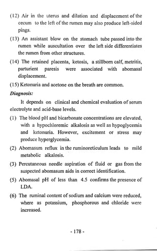 (12) Air in the uterus and dilation and displacement of the 
cecum to the left of the rumen may also produce left-sided 
pings. 
(13) An assistant blow on the stomach tube passed into the 
rumen while auscultation over the left side differentiates 
the rumen from other structures. 
(14) The retained placenta, ketosis, a stillborn calf, metritis, 
parturient paresis were associated with abomasal 
displacement. 
(15) Ketonuria and acetone on the breath are common. 
Diagnosis: 
It depends on clinical and chemical evaluation of serum 
electrolyte and acid-base levels. 
(1) The blood pH and bicarbonate concentrations are elevated, 
with a hypochloremic alkalosis as well as hypoglycemia 
and ketonuria. However, excitement or stress may 
produce hyperglycemia. 
(2) Abomasum reflux in the ruminoreticulum leads to mild 
metabolic alkalosis. 
(3) Percutaneous needle aspiration of fluid or gas from the 
suspected abomasum aids in correct identification. 
(5) Abomasal pH of less than 4.5 confirms the presence of 
LDA. 
(6) The ruminal content of sodium and calcium were reduced, 
where as potassium, phosphorous and chloride were 
increased. 
- 178- 
 