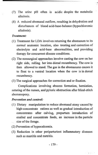 (7) The urine pH often is acidic despite the metabolic 
alkalosis. 
(8) A reduced abomasal outflow, resulting in dehydration and 
disturbances of blood acid-base-balance (hypochloremic 
alkalosis). 
Treatment: 
(1) Treatment for LDA involves returning the abomasum to its 
normal anatomic location, also treating and correction of 
electrolyte and acid-base abnormalities, and providing 
therapy for concurrent disease conditions. 
(2) The nonsurgical approaches involve casting the cow on her 
right side, rolling her into dorsal recumbency. The cow is 
then allowed to stand. The gas in the abomasums causes it 
to float to a ventral location when the cow is in dorsal 
recumbency. 
(3) The surgical approaches for correction and or fixation. 
Complications involving abscess formation, herniation, 
suturing of the rumen, and pyloric obstruction after blind-stitch 
abomasopexy. 
Prevention and control: 
(1) Dietary manipulation to reduce abomasal atony caused by 
high-concentrate rations as well as gradual introduction of 
concentrates after calving, prepartum introduction of 
ensiled and concentrate feeds, an increase in the particle 
size of the forage. 
(2) Prevention of hypocalcemia. 
(3) Reduction in other periparturient inflammatory diseases 
such as mastitis and metritis. 
- 179- 
 
