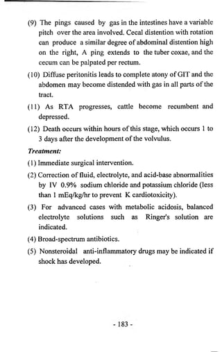 (9) The pings caused by gas in the intestines have a variable 
pitch over the area involved. Cecal distention with rotation 
can produce a similar degree of abdominal distention high 
on the right, A ping extends to the tuber coxae, and the 
cecum can be palpated per rectum. 
(10) Diffuse peritonitis leads to complete atony of GIT and the 
abdomen may become distended with gas in all parts of the 
tract. 
(11) As RTA progresses, cattle become recumbent and 
depressed. 
(12) Death occurs within hours of this stage, which occurs 1 to 
3 days after the development of the volvulus. 
Treatment: 
(1) Immediate surgical intervention. 
(2) Correction of fluid, electrolyte, and acid-base abnormalities 
by IV 0.9% sodium chloride and potassium chloride (less 
than 1 mEq/kg/hr to prevent K cardiotoxicity). 
(3) For advanced cases with metabolic acidosis, balanced 
electrolyte solutions such as Ringer's solution are 
indicated. 
(4) Broad-spectrum antibiotics. 
(5) Nonsteroidal anti-inflammatory drugs may be indicated if 
shock has developed. 
 