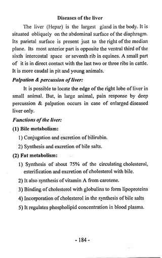 Diseases o f the liver 
The liver (Hepar) is the largest gland in the body. It is 
situated obliquely on the abdominal surface of the diaphragm. 
Its parietal surface is present just to the right of the median 
plane. Its most anterior part is opposite the ventral third of the 
sixth intercostal space or seventh rib in equines. A small part 
of it is in direct contact with the last two or three ribs in cattle. 
It is more caudal in pit and young animals. 
Palpation & percussion o f liver: 
It is possible to locate the edge of the right lobe of liver in 
small animal. But, in large animal, pain response by deep 
percussion & palpation occurs in case of enlarged diseased 
liver only. 
Functions o f the liver: 
(1) Bile metabolism: 
1) Conjugation and excretion of bilirubin. 
2) Synthesis and excretion of bile salts. 
(2) Fat metabolism: 
1) Synthesis of about 75% of the circulating cholesterol, 
esterification and excretion of cholesterol with bile. 
2) It also synthesis of vitamin A from carotene. 
3) Binding of cholesterol with globulins to form lipoproteins 
4) Incorporation of cholesterol in the synthesis of bile salts 
5) It regulates phospholipid concentration in blood plasma. 
- 1 8 4 - 
 