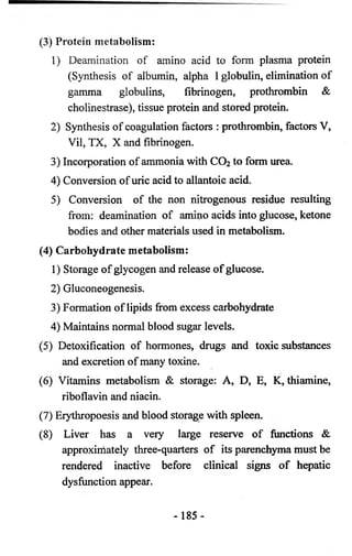 (3) Protein metabolism: 
1) Deamination of amino acid to form plasma protein 
(Synthesis of albumin, alpha 1 globulin, elimination of 
gamma globulins, fibrinogen, prothrombin & 
cholinestrase), tissue protein and stored protein. 
2) Synthesis of coagulation factors : prothrombin, factors V, 
Vil, TX, X and fibrinogen. 
3) Incorporation of ammonia with CO2 to form urea. 
4) Conversion of uric acid to allantoic acid. 
5) Conversion of the non nitrogenous residue resulting 
from: deamination of amino acids into glucose, ketone 
bodies and other materials used in metabolism. 
(4) Carbohydrate metabolism: 
1) Storage of glycogen and release of glucose. 
2) Gluconeogenesis. 
3) Formation of lipids from excess carbohydrate 
4) Maintains normal blood sugar levels. 
(5) Detoxification of hormones, drugs and toxic substances 
and excretion of many toxine. 
(6) Vitamins metabolism & storage: A, D, E, K, thiamine, 
riboflavin and niacin. 
(7) Erythropoesis and blood storage with spleen. 
(8) Liver has a very large reserve of functions & 
approximately three-quarters of its parenchyma must be 
rendered inactive before clinical signs of hepatic 
dysfunction appear. 
- 185- 
 