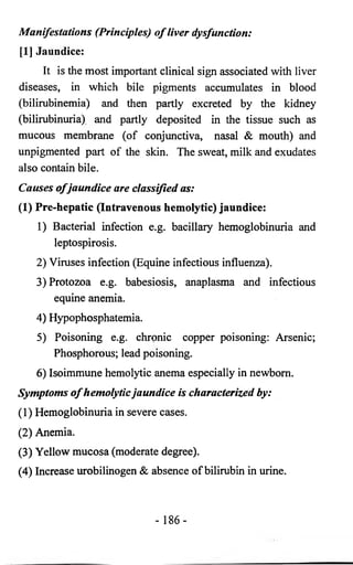 Manifestations (Principles) o f liver dysfunction: 
[I] Jaundice: 
It is the most important clinical sign associated with liver 
diseases, in which bile pigments accumulates in blood 
(bilirubinemia) and then partly excreted by the kidney 
(bilirubinuria) and partly deposited in the tissue such as 
mucous membrane (of conjunctiva, nasal & mouth) and 
unpigmented part of the skin. The sweat, milk and exudates 
also contain bile. 
Causes o f jaundice are classified as: 
(1) Pre-hepatic (Intravenous hemolytic) jaundice: 
1) Bacterial infection e.g. bacillary hemoglobinuria and 
leptospirosis. 
2) Viruses infection (Equine infectious influenza). 
3) Protozoa e.g. babesiosis, anaplasma and infectious 
equine anemia. 
4) Hypophosphatemia. 
5) Poisoning e.g. chronic copper poisoning: Arsenic; 
Phosphorous; lead poisoning. 
6) Isoimmune hemolytic anema especially in newborn. 
Symptoms o f hemolytic jaundice is characterized by: 
(1) Hemoglobinuria in severe cases. 
(2) Anemia. 
(3) Yellow mucosa (moderate degree). 
(4) Increase urobilinogen & absence of bilirubin in urine. 
- 186- 
 