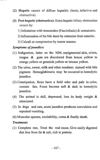 (2) Hepatic causes of diffuse hepatitis (toxic, infective and 
obstructive). 
(3) Post-hepatic (obstructive): Extra-hepatic biliary obstruction 
occurs by: 
1) Infestation with trematodes (Fascioliasis) & nematodes. 
2) Inflammation of the bile ducts by extension from enteritis. 
3) Calculi or compression by tumor masses. 
Symptoms o f jaundice: 
(1) Indigestion, latter on the MM, unpigmented skin, sclera, 
tongue & gum are discolored from lemon yellow to 
orange yellow or greenish yellow or intense yellow. 
(2) The urine, sweat, milk and other exudates stained with bile 
pigment. Hemoglobinuria may be occurred in hemolytic 
jaundice. 
(3) Constipation, feces have a fetid odor and pale in color, 
contain fats. Feces become soft & dark in hemolytic 
jaundice. 
(4) The animal is dull, depressed, loss its body weight & 
emaciated. 
(5) In dogs and cats, acute jaundice produces convulsion and 
repeated vomiting. 
(6) Muscular spasms, excitability, coma & finally death. 
Treatment: 
(1) Complete rest, Treat the real cause, Give easily digested 
diet free from fat & salt, rich in protein. 
- 187- 
 