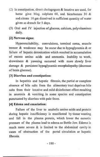 (2) In constipation, direct cholagogues & laxative are used, for 
horse give: Mag. sulphate 60, sod. bicarbonate 30 & 
sod.citrate 10 gm dissolved in sufficient quantity of water 
given as drench for 5 days. 
(3) Oral and IV injection of glucose, calcium, polyvitamines 
daily. 
[2] Nervous signs: 
Hyperexcitability, convulsions, terminal coma, muscle 
tremor & weakness may be occur due to hypoglycemia & or 
failure of hepatic detoxication which resulted in accumulation 
of excess amino acids and ammonia. Inability to work, 
drowsiness & yawning occurred with more slowly liver 
damage & persistent hypoglycemic encephalopathy (decrease 
of brain glucose). 
[3] Diarrhea and constipation: 
In hepatitis and hepatic fibrosis, the partial or complete 
absence of bile salts from the alimentary tract deprives bile 
salts from their laxative and mild disinfectant effect resulting 
in anorexia & vomiting, in some species and constipation 
punctuated by diarrhea with pale feces. 
[4] Edema and emaciation: 
Failure of the liver to anabolic amino acids and protein 
during hepatic insufficiency is manifested by tissue wasting 
and fall in the plasma protein, which lower the osmotic 
pressure of the plasma lead to edema as Bottle Jaw. Edema is 
much more severe & is limited to the abdominal cavity in 
cases of obstruction of the portal circulation or hepatic 
fibrosis. 
- 188- 
 