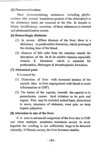 [5] Photosensitization: 
Most photosensitizing substances including phyllo-erythrin 
(the normal breakdown product of the chlorophyll in 
the alimentary tract) are excreted in the bile. In hepatic or 
biliary insufficiency, excretion of these substances is retarted 
and photosensitization occurs. 
[6] Hemorrhagic diathesis: 
(1) In severe diffuse diseases of the liver, there is a 
deficiency in prothrombin formation, which prolonged 
the clotting time of the blood. 
(2) Absence of bile salts from the intestine retards the 
absorption of the fat & fat soluble vitamins especially 
vitamin K formation which is essential for 
prothrombin, fibrinogen & thromboplastin formation. 
[7] Abdominal pain: 
It is caused by: 
(1) Distension of liver with increased tension of the 
capsule (due to liver engorgement with blood in acute 
inflammation or CHF). 
(2) The lesion of the capsule, beneath the capsule or in 
parenchyma, causes local irritation to its pain end 
organs. Pain may be included arched back, disinclined 
to move, tenseness of abdomen, even pain on deep 
hepatic palpation. 
[8] Alteration in size of the liver: 
It is seen in advanced congestion of the liver due to CHF 
and when multiple neoplastic metastasis occurs. In acute 
hepatitis the swelling is not sufficiently large to be detected 
clinically. If fibrosis occurs, the liver becomes smaller. 
- 189- 
 