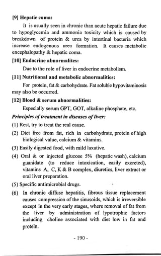 [9] Hepatic coma: 
It is usually seen in chronic than acute hepatic failure due 
to hypoglycemia and ammonia toxicity which is caused by 
breakdown of protein & urea by intestinal bacteria which 
increase endogenous urea formation. It causes metabolic 
encephalopathy & hepatic coma. 
[10] Endocrine abnormalites: 
Due to the role of liver in endocrine metabolism. 
[11] Nutritional and metabolic abnormalities: 
For protein, fat & carbohydrate. Fat soluble hypovitaminosis 
may also be occurred. 
[12] Blood & serum abnormalities: 
Especially serum GPT, GOT, alkaline phosphate, etc. 
Principles o f treatment in diseases o f liver: 
(1) Rest, try to treat the real cause. 
(2) Diet free from fat, rich in carbohydrate, protein of high 
biological value, calcium & vitamins. 
(3) Easily digested food, with mild laxative. 
(4) Oral & or injected glucose 5% (hepatic wash), calcium 
guanidate (to reduce intoxication, easily excreted), 
vitamins A, C, K & B complex, diuretics, liver extract or 
oral liver preparation. 
(5) Specific antimicrobial drugs. 
(6) In chronic diffuse hepatitis, fibrous tissue replacement 
causes compression of the sinusoids, which is irreversible 
except in the very early stages, where removal of fat from 
the liver by administration of lypotrophic factors 
including choline associated with diet low in fat and 
protein. 
- 190- 
 