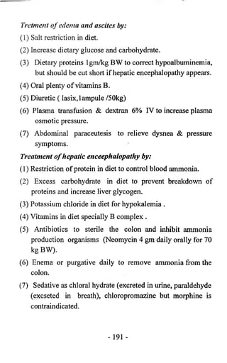 Tretment o f edema and ascites by: 
(1) Salt restriction in diet. 
(2) Increase dietary glucose and carbohydrate. 
(3) Dietary proteins lgm/kg BW to correct hypoalbuminemia, 
but should be cut short if hepatic encephalopathy appears. 
(4) Oral plenty of vitamins B. 
(5) Diuretic ( lasix, 1 ampule /50kg) 
(6) Plasma transfusion & dextran 6% IV to increase plasma 
osmotic pressure. 
(7) Abdominal paraceutesis to relieve dysnea & pressure 
symptoms. 
Treatment o f hepatic enceephalopathy by: 
(1) Restriction of protein in diet to control blood ammonia. 
(2) Excess carbohydrate in diet to prevent breakdown of 
proteins and increase liver glycogen. 
(3) Potassium chloride in diet for hypokalemia . 
(4) Vitamins in diet specially B complex . 
(5) Antibiotics to sterile the colon and inhibit ammonia 
production organisms (Neomycin 4 gm daily orally for 70 
kg BW). 
(6) Enema or purgative daily to remove ammonia from the 
colon. 
(7) Sedative as chloral hydrate (excreted in urine, paraldehyde 
(excseted in breath), chloropromazine but morphine is 
contraindicated. 
- 191 - 
 