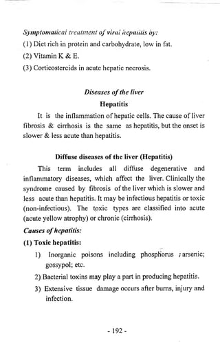 Symptomaticai treatment o f viral hepatitis by: 
(1) Diet rich in protein and carbohydrate, low in fat. 
(2) Vitamin K & E. 
(3) Corticosteroids in acute hepatic necrosis. 
Diseases o f the liver 
Hepatitis 
It is the inflammation of hepatic cells. The cause of liver 
fibrosis & cirrhosis is the same as hepatitis, but the onset is 
slower & less acute than hepatitis. 
Diffuse diseases of the liver (Hepatitis) 
This term includes all diffuse degenerative and 
inflammatory diseases, which affect the liver. Clinically the 
syndrome caused by fibrosis of the liver which is slower and 
less acute than hepatitis. It may be infectious hepatitis or toxic 
(non-infectious). The toxic types are classified into acute 
(acute yellow atrophy) or chronic (cirrhosis). 
Causes o f hepatitis: 
(1) Toxic hepatitis: 
1) Inorganic poisons including phosphorus /arsenic; 
gossypol; etc. 
2) Bacterial toxins may play a part in producing hepatitis. 
3) Extensive tissue damage occurs after bums, injury and 
infection. 
- 192- 
 