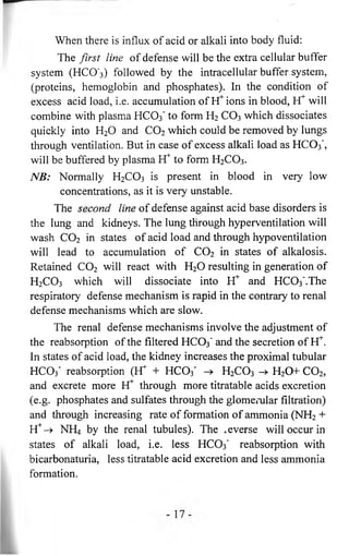 When there is influx of acid or alkali into body fluid: 
The first line of defense will be the extra cellular buffer 
system (HCO'3) followed by the intracellular buffer system, 
(proteins, hemoglobin and phosphates). In the condition of 
excess acid load, i.e. accumulation of hC ions in blood, Yf will 
combine with plasma HCO3 ’ to form H2 CO3 which dissociates 
quickly into H20 and C 0 2 which could be removed by lungs 
through ventilation. But in case of excess alkali load as HCO3 ’, 
will be buffered by plasma Yf to form H2C 0 3. 
NB: Normally H2C 0 3 is present in blood in very low 
concentrations, as it is very unstable. 
The second line of defense against acid base disorders is 
the lung and kidneys. The lung through hyperventilation will 
wash C 0 2 in states of acid load and through hypoventilation 
will lead to accumulation of C 0 2 in states of alkalosis. 
Retained C 0 2 will react with H20 resulting in generation of 
H2C 0 3 which will dissociate into Yf and HCCb'.The 
respiratory defense mechanism is rapid in the contrary to renal 
defense mechanisms which are slow. 
The renal defense mechanisms involve the adjustment of 
the reabsorption of the filtered HCO3 ' and the secretion of H*. 
In states of acid load, the kidney increases the proximal tubular 
HCO3 ’ reabsorption (Kr + HCO3 ' H2C 0 3 H2 0+ C 0 2, 
and excrete more Yf through more titratable acids excretion 
(e.g. phosphates and sulfates through the glomerular filtration) 
and through increasing rate of formation of ammonia (NH2 + 
H+-^> NH4 by the renal tubules). The averse will occur in 
states of alkali load, i.e. less HC03' reabsorption with 
bicarbonaturia, less titratable acid excretion and less ammonia 
formation. 
 
