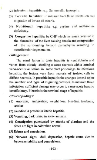 (2) Infectious hepatitis: e.g. Salmonella, leptospira. 
(3) P a ra sitic h ep a titis: in massive liver fluke infestation and 
migration of larvae ofascaris. 
(4) Nutritional hepatitis: e.g. cystine and methionine 
deficiency- 
(5) Congestive hepatitis: by CHF which increases pressure in 
the sinusoids of the liver causing anoxia and compression 
of the surrounding hepatic parenchyma resulting in 
centrilobular degeneration. 
Pathogenesis: 
The usual lesion in toxic hepatitis is centrilobular and 
varies from cloudy swelling to acute necrosis with a terminal 
veno-occlusive lesion in some plant poisonings. In infectious 
hepatitis, the lesions vary from necrosis of isolated cells to 
diffuse necrosis. In parasitic hepatitis the changes depend upon 
the number and type of migrating parasites. In massive fluke 
infestation sufficient damage may occur to cause acute hepatic 
insufficiency. Fibrosis is the terminal stage of hepatitis. 
Clinical findings: 
(1) Anorexia, indigestion, weight loss, bleeding tendency, 
ascites. 
(2) Jaundice is present in icteric hepatitis. 
(3) Vomiting, dark urine, in some animals. 
(4) Constipation punctuated by attacks of diarrhea and the 
feces are light in color than normal. 
(5) Edema and emaciation. 
(6) Nervous signs, dull, depression, hepatic coma due to 
hyperexcitability and convulsions. 
- 193- 
 