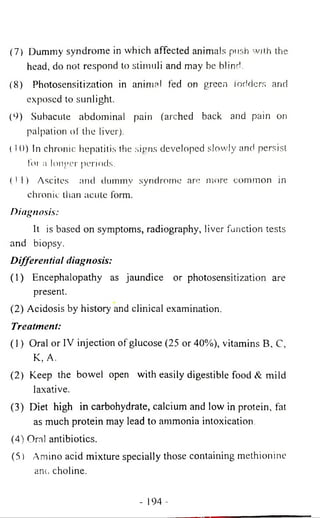 (7) Dummy syndrome in which affected animals push with the 
head, do not respond to stimuli and may be blind. 
(8) Photosensitization in animal fed on green fodders and 
exposed to sunlight. 
(9) Subacute abdominal pain (arched back and pain on 
palpation of the liver). 
( I 0) In chronic hepatili.s the signs developed slowly and persist 
lot a longer periods. 
(11) Ascites and dummy syndrome are more common in 
chronic than acute form. 
Diagnosis: 
It is based on symptoms, radiography, liver function tests 
and biopsy. 
Differential diagnosis: 
(1) Encephalopathy as jaundice or photosensitization are 
present. 
(2) Acidosis by history and clinical examination. 
Treatment: 
(1) Oral or IV injection of glucose (25 or 40%), vitamins B, C, 
K, A. 
(2) Keep the bowel open with easily digestible food & mild 
laxative. 
(3) Diet high in carbohydrate, calcium and low in protein, fat 
as much protein may lead to ammonia intoxication. 
(4) Oral antibiotics. 
(5) Amino acid mixture specially those containing methionine 
anc. choline. 
- 194 - 
 