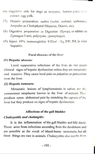 (6) Digestive aids for dogs as enzymes, brewer yeast, liver 
extract, egg yolk. 
(7) Hepatic preparation: sachet (sorbit, sorbitol, sorbosan). 
Ampules as Cholephytol (Hepaton, Dioron, etc). 
(8) Digestive preparation as Digestion (Syrup), or tablets as 
Zymogen Forte, polyzyme , panzymogen. 
(9) Inject 10% immunoglobin 0.02ml / Kg BW, IM, in viral 
hepatitis 
Focal diseases of the liver 
(1) Hepatic abscess: 
Local suppurative infections of the liver do not cause 
clinical signs o f hepatic dysfunction unless they are metastatic 
and massive .They cause local pain on palpation or percussion 
over the liver. 
(2) Hepatic tumours: 
Metastatic lesions of lymphomatosis in calves are the 
commonest neoplasms known in the liver of animals. They 
produce some abdominal pain by stretching the capsule of the 
liver but they produce no signs of hepatic dysfunction. 
Affections of the gall bladder 
Cholecystitis and cholangitis: 
It is the inflammation of the gall bladder and bile ducts: 
These arise from infections ascending from the duodenum and 
are possible as the result o f blood-borne metastasis, but all 
these things arc rare in animals. Cholecystitis also results from 
- 195 - 
 