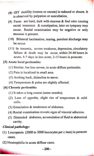 (8) GIT motility (rumen or cecum) is reduced or absent. It 
is observed by palpation or auscultation. 
(9) Feces are hard, dark with mucous & foul odor causing 
rectal tensemus & constipation, later on tympany may 
occur. Rectal examination may be negative or only 
mucous is present. 
( 10) Bilateral lacrimation, tearing, purulent discharge may 
be occur. 
(11) In toxemia, severe weakness, depression, circulatory 
failure & death may be occur, within 24-48 hours in 
acute, 4-7 days in less acute, 2-15 hours in peracute. 
[3] Acute local peritonitis: 
(1) Similar, but less severe, to acute diffuse peritonitis. 
(2) Pain is localized in small area. 
(3) Arching back, disincline to move. 
(4) Temperature & pulse are slightly affected. 
[4] Chronic peritonitis: 
(1) It takes a long course (some months). 
(2) Loss o f appetite, slight rise of temperature & mild 
colic. 
(3) Emaciation & tenderness of abdomen. 
(4) Rectal examination reveals signs o f visceral adhesion. 
(5) Distended abdomen, accumulation of fluid in abdominal 
cavity. 
Clinical pathology: 
(1) Leucopenia (2000 to 3000 leucocytes per c /mm) in peracute 
cases. 
(2) Neutrophilia in acute diffuse cases. 
-2 0 0 - 
 