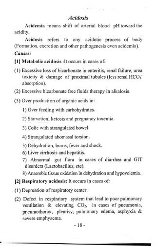 Acidosis 
Acidemia means shift of arterial blood pH toward the 
acidity. 
Acidosis refers to any acidotic process of body 
(Formation, excretion and other pathogenesis even acidemia). 
Causes: 
[1] Metabolic acidosis :It occurs in cases of: 
(1) Excessive loss of bicarbonate in enteritis, renal failure, urea 
toxicity & damage of proximal tubules (less renal HCO3’ 
absorption). 
(2) Excessive bicarbonate free fluids therapy in alkalosis. 
(3) Over production of organic acids in: 
1) Over feeding with carbohydrates. 
2) Starvation, ketosis and pregnancy toxemia. 
3) Colic with strangulated bowel. 
4) Strangulated abomasal torsion. 
5) Dehydration, bums, fever and shock. 
6 ) Liver cirrhosis and hepatitis. 
7) Abnormal gut flora in cases of diarrhea and GIT 
disorders (Lactobacillus, etc). 
8 ) Anaerobic tissue oxidation in dehydration and hypovolemia. 
[2] Respiratory acidosis: It occurs in cases of: 
(1) Depression of respiratory center. 
(2) Defect in respiratory system that lead to poor pulmonary 
ventilation & elevating C02, in cases of pneumonia, 
pneumothorax, pleurisy, pulmonary edema, asphyxia Sc 
severe emphysema. 
- 18- 
 
