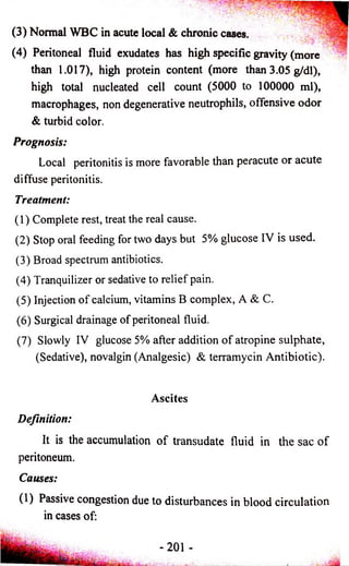 (3) Normal WBC in acute local & chronic cases. 
(4) Peritoneal fluid exudates has high specific gravity (more 
than 1.017), high protein content (more than 3.05 g/dl), 
high total nucleated cell count (5000 to 100000 ml), 
macrophages, non degenerative neutrophils, offensive odor 
& turbid color. 
Prognosis: 
Local peritonitis is more favorable than peracute or acute 
diffuse peritonitis. 
Treatment: 
(1) Complete rest, treat the real cause. 
(2) Stop oral feeding for two days but 5% glucose IV is used. 
(3) Broad spectrum antibiotics. 
(4) Tranquilizer or sedative to relief pain. 
(5) Injection o f calcium, vitamins B complex, A & C. 
(6) Surgical drainage of peritoneal fluid. 
(7) Slowly IV glucose 5% after addition o f atropine sulphate, 
(Sedative), novalgin (Analgesic) & terramycin Antibiotic). 
Ascites 
Definition: 
It is the accumulation o f transudate fluid in the sac o f 
peritoneum. 
Causes: 
(1) Passive congestion due to disturbances in blood circulation 
in cases of: 
-201 - 
 
