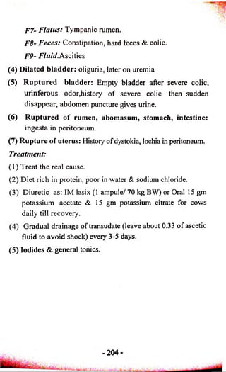 P7- Flatus: Tympanic rumen. 
F8- Feces: Constipation, hard feces & colic. 
F9- Fluid. Ascities 
(4) Dilated bladder: oliguria, later on uremia 
(5) Ruptured bladder: Empty bladder after severe colic, 
urinferous odor,history of severe colic then sudden 
disappear, abdomen puncture gives urine. 
(6) Ruptured of rumen, abomasum, stomach, intestine: 
ingesta in peritoneum. 
(7) Rupture of uterus: History of dystokia, lochia in peritoneum. 
Treatment: 
(1) Treat the real cause. 
(2) Diet rich in protein, poor in water & sodium chloride. 
(3) Diuretic as: IM lasix (1 ampule/ 70 kg BW) or Oral 15 gm 
potassium acetate & 15 gm potassium citrate for cows 
daily till recovery. 
(4) Gradual drainage of transudate (leave about 0.33 of ascetic 
fluid to avoid shock) every 3-5 days. 
(5) Iodides & general tonics. 
 