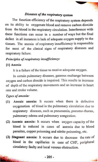 Diseases o f the respiratory system 
1 he function efficiency of the respiratory system depends 
on its ability to oxygenate blood and remove carbon dioxide 
from the blood in the respiratory circulation. Interference with 
these functions can occur in a number o f ways but the final 
defect in all instances is lack of adequate oxygen supply to the 
tissues. The anoxia of respiratory insufficiency is responsible 
for most of the clinical signs of respiratory diseases and 
respiratory failure. 
Principles o f respiratory insufficiency: 
[1] Anoxia 
It is a failure of the tissue to receive adequate oxygen. 
In certain pulmonary diseases, gaseous exchange between 
oxygen and carbon dioxide is impaired. This results in increase 
o f depth of the respiratory movements and an increase in heart 
rate and stroke volume. 
Types o f anoxia: 
(1) Anoxic anoxia: It occurs when there is defective 
oxygenation of blood in the pulmonary circulation due to 
respiratory diseases, such as pneumonia, pneumo-thorax, 
pulmonary edema and pulmonary congestion. 
(2) Anemic anoxia: It occurs when oxygen capacity of the 
blood is reduced in cases o f anemia due to blood 
parasites, copper poisoning and nitrite poisoning, etc. 
(3) Stagnant anoxia: It occurs due to decrease the rate of 
blood in the capillaries in case o f CHF, peripheral 
circulatory faulty and local venous obstruction. 
 