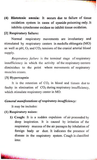 (4) Histotoxic anoxia: It occurs due to failure of tissue 
oxidation system in cases o f cyanide poisoning only. It 
inhibits cytochrome oxidase so inhibit tissue oxidation. 
[2] Respiratory failure: 
Normal respiratory movements are involuntary and 
stimulated by respiratory centers in medulla oblongata (MO) 
as well as pH, 0 2 and C 0 2 tensions of the cranial arterial blood 
supply. 
Respiratory failure is the terminal stage of respiratory 
insufficiency in which the activity of the respiratory centers 
diminishes to the point where movements of respiratory 
muscles ceases. 
[3] Hypercapnia 
It is the retention of C 0 2 in blood and tissues due to 
faulty in elmination of C 0 2 during respiratory insufficiency, 
which stimulate respiratory center in MO. 
General manifestations o f respiratory insufficiency: 
It may be includes: 
(1) Respiratory noises: 
1) Cough: It is a sudden expulsion of air proceeded by 
deep inspiration. It is caused by irritation of the 
respiratory mucosa of the air passages by inhalation of 
foreign body or dust. It indicates the presence of 
disease in the respiratory system. Cough is classified 
into: 
 