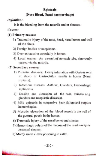 Epistaxis 
(Nose Bleed, Nasal haemorrhage) 
Definition: 
It is the bleeding from the nostrils and or sinuses. 
Causes: 
(1) Primary causes: 
1) Traumatic injury of the nose, head, nasal bones and wall 
of the sinus. 
2) Foreign bodies or neoplasms. 
3) Over exhaustion especially in horses. 
4) Local trauma: As a result of stomach tube, vigorously 
passed via the nostrils. 
(2) Secondary causes: 
1) Parasitic diseases: Heavy infestation with Oestrus ovis 
in sheep or Gastrophilus nasalis in horses (Nasal 
myiasis). 
2) Infectious diseases: Anthrax, Glanders, Hemorrhagic 
septicemia. 
3) Erosion and ulceration of the nasal mucosa (e.g. 
glanders and neoplastic diseases). 
4) Mild epistaxis in congestive heart failure and purpura 
hemorrhagica. 
5) Mycotic ulceration of the blood vessels in the wall of 
the guttural pouch in the horses. 
6) Traumatic injury o f the nasal bones and sinuses. 
7) Hemorrhagic polyps of the mucosa of the nasal cavity or 
paranasal sinuses. 
8) Moldy sweet clover poisoning in cattle. 
 