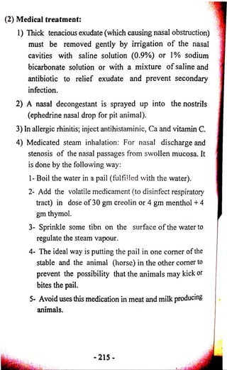 (2) Medical treatment: 
1) Thick tenacious exudate (which causing nasal obstruction) 
must be removed gently by irrigation o f the nasal 
cavities with saline solution (0.9%) or 1% sodium 
bicarbonate solution or with a mixture o f saline and 
antibiotic to relief exudate and prevent secondaiy 
infection. 
2) A nasal decongestant is sprayed up into the nostrils 
(ephedrine nasal drop for pit animal). 
3) In allergic rhinitis; inject antihistaminic, Ca and vitamin C. 
4) Medicated steam inhalation: For nasal discharge and 
stenosis of the nasal passages from swollen mucosa. It 
is done by the following way: 
1- Boil the water in a pail (fulfilled with the water). 
2- Add the volatile medicament (to disinfect respiratory 
tract) in dose of 30 gm creoiin or 4 gm menthol + 4 
gm thymol. 
3- Sprinkle some tibn on the surface of the water to 
regulate the steam vapour. 
4- The ideal way is putting the pail in one comer of the 
stable and the animal (horse) in the other comer to 
prevent the possibility that the animals may kick or 
bites the pail. 
5- Avoid uses this medication in meat and milk producing 
animals. 
 
