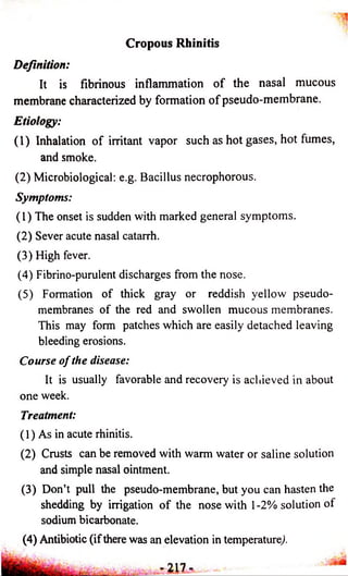 Cropous Rhinitis 
Definition: 
It is fibrinous inflammation o f the nasal mucous 
membrane characterized by formation o f pseudo-membrane. 
Etiology: 
(1) Inhalation o f irritant vapor such as hot gases, hot fumes, 
and smoke. 
(2) Microbiological: e.g. Bacillus necrophorous. 
Symptoms: 
(1) The onset is sudden with marked general symptoms. 
(2) Sever acute nasal catarrh. 
(3) High fever. 
(4) Fibrino-purulent discharges from the nose. 
(5) Formation of thick gray or reddish yellow pseudo­membranes 
of the red and swollen mucous membranes. 
This may form patches which are easily detached leaving 
bleeding erosions. 
Course o f the disease: 
It is usually favorable and recovery is achieved in about 
one week. 
Treatment: 
(1) As in acute rhinitis. 
(2) Crusts can be removed with warm water or saline solution 
and simple nasal ointment. 
(3) Don’t pull the pseudo-membrane, but you can hasten the 
shedding by irrigation o f the nose with 1-2% solution of 
sodium bicarbonate. 
(4) Antibiotic (if there was an elevation in temperature/ 
 