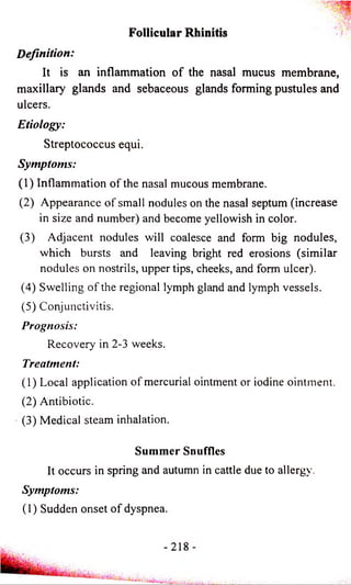 Definition: 
Follicular Rhinitis 
It is an inflammation of the nasal mucus membrane, 
maxillary glands and sebaceous glands forming pustules and 
ulcers. 
Etiology: 
Streptococcus equi. 
Symptoms: 
(1) Inflammation of the nasal mucous membrane. 
(2) Appearance of small nodules on the nasal septum (increase 
in size and number) and become yellowish in color. 
(3) Adjacent nodules will coalesce and form big nodules, 
which bursts and leaving bright red erosions (similar 
nodules on nostrils, upper tips, cheeks, and form ulcer). 
(4) Swelling of the regional lymph gland and lymph vessels. 
(5) Conjunctivitis. 
Prognosis: 
Recovery in 2-3 weeks. 
Treatment: 
(1) Local application of mercurial ointment or iodine ointment. 
(2) Antibiotic. 
(3) Medical steam inhalation. 
Summer Snuffles 
It occurs in spring and autumn in cattle due to allergy. 
Symptoms: 
(1) Sudden onset of dyspnea. 
 