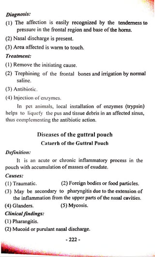 Diagnosis: 
(1) The affection is easily recognized by the tenderness to 
pressure in the frontal region and base o f the horns. 
(2) Nasal discharge is present. 
(3) Area affected is warm to touch. 
Treatment: 
(1) Remove the initiating cause. 
(2) Trephining of the frontal bones and irrigation by normal 
saline. 
(3) Antibiotic. 
(4) Injection of enzymes. 
In pet animals, local installation of enzymes (trypsin) 
helps to liquefy the pus and tissue debris in an affected sinus, 
thus complementing the antibiotic action. 
Diseases o f the guttral pouch 
Catarrh of the Guttral Pouch 
Definition: 
It is an acute or chronic inflammatory process in the 
pouch with accumulation o f masses of exudate. 
Causes: 
(1) Traumatic. (2) Foreign bodies or food particles. 
(3) May be secondary to pharyngitis due to the extension of 
the inflammation from the upper parts of the nasal cavities. 
(4) Glanders. (5) Mycosis. 
Clinical findings: 
(1) Pharangitis. 
(2) Mucoid or purulant nasal discharge. 
- 2 2 2 - 
 