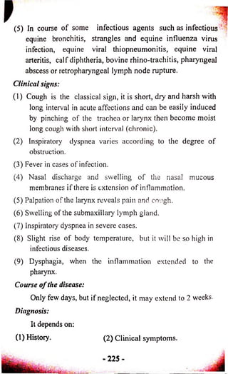 (5) In course of some infectious agents such as infectious 
equine bronchitis, strangles and equine influenza virus 
infection, equine viral thiopneumonitis, equine viral 
arteritis, calf diphtheria, bovine rhino-trachitis, pharyngeal 
abscess or retropharyngeal lymph node rupture. 
Clinical signs: 
(1) Cough is the classical sign, it is short, dry and harsh with 
long interval in acute affections and can be easily induced 
by pinching of the trachea or larynx then become moist 
long cough with short interval (chronic). 
(2) Inspiratory dyspnea varies according to the degree of 
obstruction. 
(3) Fever in cases of infection. 
(4) Nasal discharge and swelling of the nasal mucous 
membranes if there is extension o f inflammation. 
(5) Palpation of the larynx reveals pain and cough. 
(6) Swelling of the submaxillary lymph gland. 
(7) Inspiratory dyspnea in severe cases. 
(8) Slight rise of body temperature, but it will be so high in 
infectious diseases. 
(9) Dysphagia, when the inflammation extended to the 
pharynx. 
Course o f the disease: 
Only few days, but if neglected, it may extend to 2 weeks. 
Diagnosis: 
It depends on: 
(1) History. (2) Clinical symptoms. 
225 
 