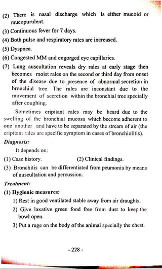 (2) There is nasal discharge which is either mucoid or 
mucopurulent. 
(3) Continuous fever for 7 days. 
(4) Both pulse and respiratory rates are increased. 
(5) Dyspnea. 
(6) Congested MM and engorged eye capillaries. 
(7) Lung auscultation reveals dry rales at early stage then 
becomes moist rales on the second or third day from onset 
o f the disease due to presence o f abnormal secretion in 
bronchial tree. The rales are inconstant due to the 
movement o f secretion within the bronchial tree specially 
after coughing. 
Sometimes cripitant rales may be heard due to the 
swelling of the bronchial mucosa which become adherent to 
one another and have to be separated by the stream o f air (the 
cripitant rales are specific symptom in cases o f bronchiolitis). 
Diagnosis: 
It depends on: 
(1) Case history. (2) Clinical findings. 
(3) Bronchitis can be differentiated from peumonia by means 
o f auscultation and percussion. 
Treatment: 
(1) Hygienic measures: 
1) Rest in good ventilated stable away from air draughts. 
2) Give laxative green food free from dust to keep the 
bowl open. 
3) Put a rage on the body o f the animal specially the chest. 
 