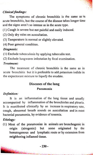 Clinical findings: 
The symptoms o f chronic bronchitis is the same as in 
acute bronchitis, but the course of the disease takes longer time 
and the signs aren’t so intense as in the acute type. 
(1) Cough is severe but not painful and easily induced. 
(2) Only dry rales on auscultation. 
(3) Temperature is normal or slightly elevated. 
(4) Poor general condition. 
Diagnosis: 
(1) Exclude tuberculosis by applying tuberculin test. 
(2) Exclude lungworm infestation by fecal examination. 
Treatment: 
The treatment of chronic bronchitis is the same as in 
acute bronchitis but it is preferable to add potassium iodide in 
the expectorant mixture to liquefy the exudate. 
Diseases of the lung 
Pneumonia 
Definition: 
It is an inflammation of the lung tissue and usually 
accompanied by inflammation of the bronchioles and pleuria. 
It is manifested clinically by an increase in respiratory rate, 
cough, abnormal breath sounds on auscultation and in most 
bacterial pneumonia, by evidence of toxemia. 
Etiology: 
(1) Most o f the pneumonias in animals are bronchogenic in 
origin (airogenic) but some originated by the 
hematogenous and lymphatic route or by extension from 
neighboring inflamed tissue. 
-2 3 0 - 
 