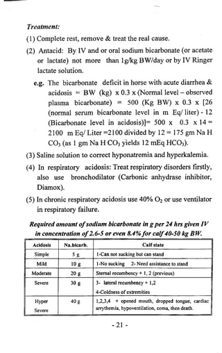 Treatment: 
(1) Complete rest, remove & treat the real cause. 
(2) Antacid: By IV and or oral sodium bicarbonate (or acetate 
or lactate) not more than lg/kg BW/day or by IV Ringer 
lactate solution. 
e.g. The bicarbonate deficit in horse with acute diarrhea & 
acidosis = BW (kg) x 0.3 x (Normal level - observed 
plasma bicarbonate) = 500 (Kg BW) x 0.3 x [26 
(normal serum bicarbonate level in m Eq/liter) - 12 
(Bicarbonate level in acidosis)]= 500 x 0.3 x 14 = 
2100 m Eq/ Liter =2100 divided by 12= 175 gm Na H 
C 03 (as 1 gm Na H C 0 3 yields 12 mEq HCO3 ). 
(3) Saline solution to correct hyponatremia and hyperkalemia. 
(4) In respiratory acidosis: Treat respiratory disorders firstly, 
also use bronchodilator (Carbonic anhydrase inhibitor, 
Diamox). 
(5) In chronic respiratory acidosis use 40% 0 2 or use ventilator 
in respiratory failure. 
Required amount of sodium bicarbonate in g per 24 hrs given IV 
in concentration of 2.6-5 or even 8.4% for calf40-50 kg BW. 
Acidosis Na.bicarb. Calf state 
Simple 5 g 1 -Can not sucking but can stand 
Mild 10 g 1-No sucking 2- Need assistance to stand 
Moderate 20 g Sternal recumbency +1, 2 (previous) 
Severe 30 g 3- lateral recumbency + 1,2 
4-Coldness o f extremities 
Hyper 
Severe 
40 g 1,2,3,4 + opened mouth, dropped tongue, cardiac 
arrythemia, hypoventilation, coma, then death. 
-21 - 
 