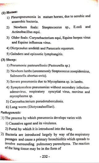 (2) Horses: 
1) pleuropneumonia in mature horses, due to aerobic and 
anaerobic bacteria. 
2) Newborn foals: Streptococcus sp., E.coli and 
Actinobacillus equi. 
3) Older foals: Corynebacterium equi, Equine herpes virus 
and Equine influenza virus. 
4) Dictycaulus amfeldi and Parascaris equorum. 
5) Galnders and epizootic lymphangitis. 
(3) Sheep: 
1) Pneumonic pasteurellosis (Pasteurella sp.) 
2) Newborn lambs (uncommonly Streptococcus zooepidemicus, 
Salmonella abortus-ovis). 
3) Severe pneumonia due to Mycoplasma sp. in lambs. 
4) Symptomsless pneumonias without secondary infection-adenovirus, 
respiratory syncytial virus, reovirus and 
mycoplasma sp. 
5) Corynebacterium pseudotuberculosis. 
6) Lung worm (Dictycaulusfilari). 
Pathogenesis: 
'1) The process by which pneumonia develops varies with 
1) Causative agent and its virulence. 
2) Portal by which it is introduced into the lung. 
,2) Bacteria are introduced largely by way of the respiratory 
passages and cause a primary bronchiolitis which spreads to 
involve surrounding pulmonary parenchyma. The reaction 
of the lung tissue may be in the form of 
 