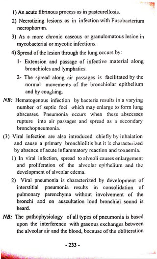 1) An acute fibrinous process as in pasteurellosis. 
2) Necrotizing lesions as in infection with Fusobacterium 
necrophorum. 
3) As a more chronic caseous or granulomatous lesion in 
mycobacterial or mycotic infections. 
4) Spread o f the lesion through the lung occurs by: 
1- Extension and passage o f infective material along 
bronchioles and lymphatics. 
2- The spread along air passages is facilitated by the 
normal movements o f the bronchiolar epithelium 
and by coughing. 
NB: Hematogenous infection by bacteria results in a varying 
number o f septic foci which may enlarge to form lung 
abscesses. Pneumonia occurs when these abscesses 
rupture into air passages and spread as a secondary 
bronchopneumonia. 
(3) Viral infection are also introduced chiefly by inhalation 
and cause a primary bronchiolitis but it is characterized 
by absence of acute inflammatory' reaction and toxaemia. 
1) In viral infection, spread to alveoli causes enlargement 
and proliferation o f the alveolar epithelium and the 
development o f alveolar edema. 
2) Viral pneumonia is characterized by development of 
interstitial pneumonia results in consolidation of 
pulmonary parenchyma without involvement o f the 
bronchi and on auscultation loud bronchial sound is 
heard. 
NB: The pathophysiology o f all types o f pneumonia is based 
upon the interference with gaseous exchanges between 
the alveolar air and the blood, because o f the obliteration 
-233 - 
 