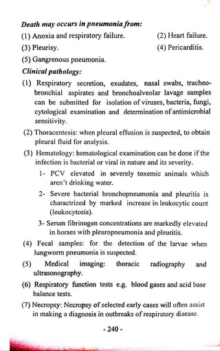 Death may occurs in pneumonia from: 
(1) Anoxia and respiratory failure. 
(3) Pleurisy. 
(2) Heart failure. 
(4) Pericarditis. 
(5) Gangrenous pneumonia. 
Clinical pathology: 
(1) Respiratory secretion, exudates, nasal swabs, tracheo­bronchial 
aspirates and bronchoalveolar lavage samples 
can be submitted for isolation of viruses, bacteria, fungi, 
cytological examination and determination of antimicrobial 
sensitivity. 
(2) Thoracentesis: when pleural effusion is suspected, to obtain 
pleural fluid for analysis. 
(3) Hematology: hematological examination can be done if the 
infection is bacterial or viral in nature and its severity. 
1- PCV elevated in severely toxemic animals which 
aren’t drinking water. 
2- Severe bacterial bronchopneumonia and pleuritis is 
charactrized by marked increase in leukocytic count 
(leukocytosis). 
3- Serum fibrinogen concentrations are markedly elevated 
in horses with pleuropneumonia and pleuritis. 
(4) Fecal samples: for the detection of the larvae when 
lungworm pneumonia is suspected. 
(5) Medical imaging: thoracic radiography and 
ultrasonography. 
(6) Respiratory function tests e.g. blood gases and acid base 
balance tests. 
(7) Necropsy: Necropsy o f selected early cases will often assist 
in making a diagnosis in outbreaks o f respiratory disease. 
- 2 4 0 - 
 