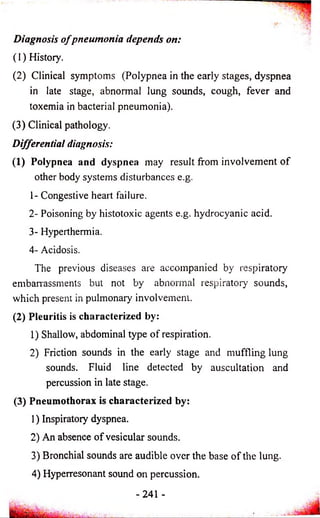 Diagnosis o f pneumonia depends on: 
(1) History. 
(2) Clinical symptoms (Polypnea in the early stages, dyspnea 
in late stage, abnormal lung sounds, cough, fever and 
toxemia in bacterial pneumonia). 
(3) Clinical pathology. 
Differential diagnosis: 
(1) Polypnea and dyspnea may result from involvement o f 
other body systems disturbances e.g. 
1- Congestive heart failure. 
2- Poisoning by histotoxic agents e.g. hydrocyanic acid. 
3- Hyperthermia. 
4- Acidosis. 
The previous diseases are accompanied by respiratory 
embarrassments but not by abnormal respiratory sounds, 
which present in pulmonary involvement. 
(2) Pleuritis is characterized by: 
1) Shallow, abdominal type of respiration. 
2) Friction sounds in the early stage and muffling lung 
sounds. Fluid line detected by auscultation and 
percussion in late stage. 
(3) Pneumothorax is characterized by: 
1) Inspiratory dyspnea. 
2) An absence of vesicular sounds. 
3) Bronchial sounds are audible over the base of the lung. 
4) Hyperresonant sound on percussion. 
-241 - 
 