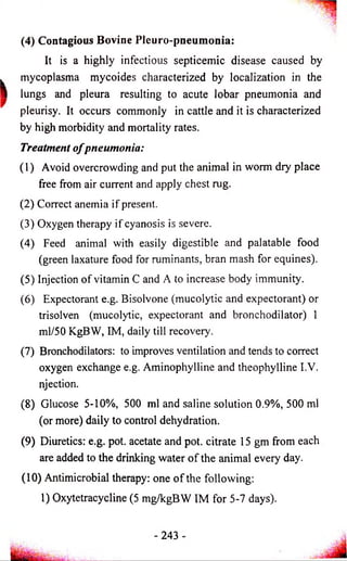 (4) Contagious Bovine Pleuro-pneumonia: 
It is a highly infectious septicemic disease caused by 
mycoplasma mycoides characterized by localization in the 
lungs and pleura resulting to acute lobar pneumonia and 
pleurisy. It occurs commonly in cattle and it is characterized 
by high morbidity and mortality rates. 
Treatment o f pneumonia: 
(1) Avoid overcrowding and put the animal in worm dry place 
free from air current and apply chest rug. 
(2) Correct anemia if present. 
(3) Oxygen therapy if cyanosis is severe. 
(4) Feed animal with easily digestible and palatable food 
(green laxature food for ruminants, bran mash for equines). 
(5) Injection of vitamin C and A to increase body immunity. 
(6) Expectorant e.g. Bisolvone (mucolytic and expectorant) or 
trisolven (mucolytic, expectorant and bronchodilator) 1 
ml/50 KgBW, IM, daily till recovery. 
(7) Bronchodilators: to improves ventilation and tends to correct 
oxygen exchange e.g. Aminophylline and theophylline I.V. 
njection. 
(8) Glucose 5-10%, 500 ml and saline solution 0.9%, 500 ml 
(or more) daily to control dehydration. 
(9) Diuretics: e.g. pot. acetate and pot. citrate 15 gm from each 
are added to the drinking water o f the animal every day. 
(10) Antimicrobial therapy: one o f the following: 
1) Oxytetracycline (5 mg/kgBW IM for 5-7 days). 
243 
 
