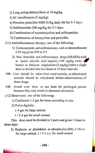 2) Long acting tetracyclines at 10 mg/kg. 
3) SC enrofloxacin (5 mg/kg) 
4) Procaine penicillin 4000 IU/kg daily IM for 5-7 days. 
5) Sulfonamides 200 mg/Kg for 5-7 days. 
6) Combination of oxytetracycline and sulfonamides. 
7) Combination of tetracycline and penicillin. 
(11) Antiinflammatory therapy : one of the following: 
1) Corticosteroids and antihistamines, such as dexamethasone 
5-25 mg given I/M or I/V. 
2) Non Steroidal anti-inflammatory drugs (NSAIDs) such 
as acetyl salycilic acid (asprin) (100 mg/kg every m 
hours) or flunixen meglumine (2 mg/kg) either a single 
dose or divided into two doses at 12 hour intervals. 
NB: Care should be taken from renal toxicity, so dehydrated 
animals should be rehydrated before administration of 
these drugs. 
NB: Avoid over dose or use them for prolonged period 
because they may result in abomasal ulceration. 
(12) Heart tonic: one of the following: 
1) Cardiazole 1-2 gm for horse according to size. 
2) Pulve digitalis. 
1-4 gm for large animal. 
1 / 2-4 gm for small animal. 
This dose must be divided in 3 parts and given 3 times in 
three days. 
3) Repherin or pholiderin or adcopherine (IM), 5-10 c.c 
for large animal, 1 / 2-1 c.c. for small animal. 
 